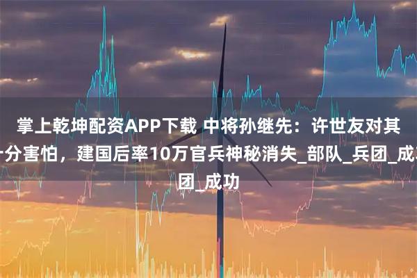 掌上乾坤配资APP下载 中将孙继先：许世友对其十分害怕，建国后率10万官兵神秘消失_部队_兵团_成功