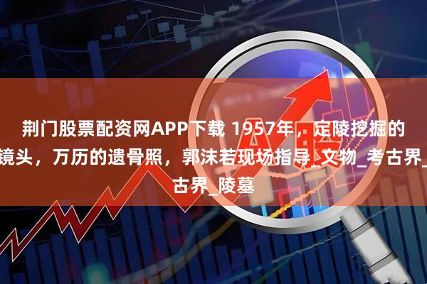 荆门股票配资网APP下载 1957年，定陵挖掘的罕见镜头，万历的遗骨照，郭沫若现场指导_文物_考古界_陵墓