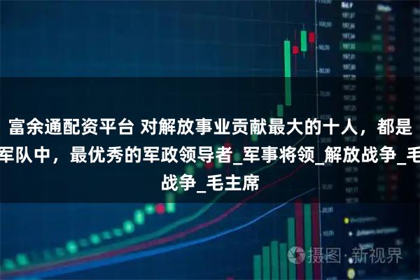 富余通配资平台 对解放事业贡献最大的十人，都是人民军队中，最优秀的军政领导者_军事将领_解放战争_毛主席