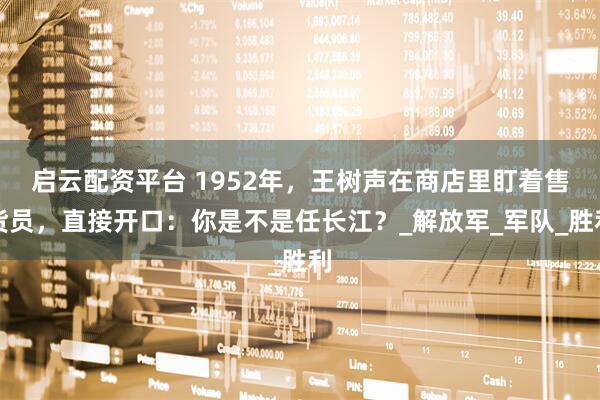 启云配资平台 1952年，王树声在商店里盯着售货员，直接开口：你是不是任长江？_解放军_军队_胜利