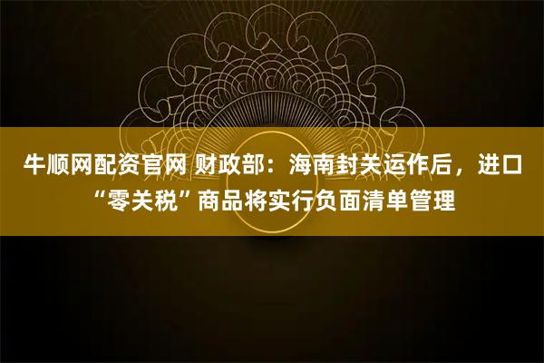 牛顺网配资官网 财政部：海南封关运作后，进口“零关税”商品将实行负面清单管理
