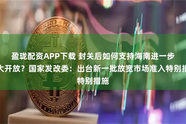 盈珑配资APP下载 封关后如何支持海南进一步扩大开放？国家发改委：出台新一批放宽市场准入特别措施