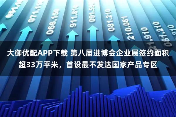 大御优配APP下载 第八届进博会企业展签约面积超33万平米，首设最不发达国家产品专区