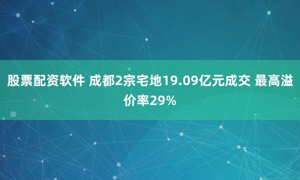股票配资软件 成都2宗宅地19.09亿元成交 最高溢价率29%