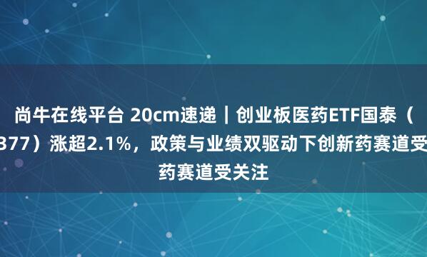 尚牛在线平台 20cm速递｜创业板医药ETF国泰（159377）涨超2.1%，政策与业绩双驱动下创新药赛道受关注