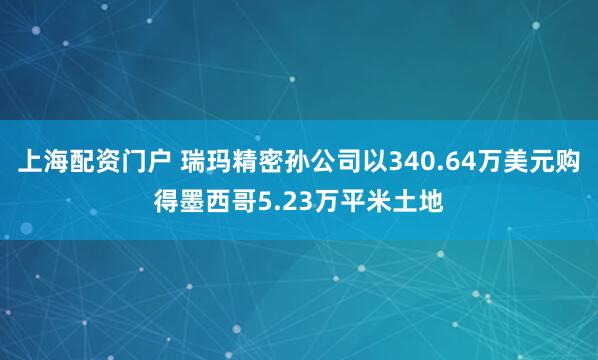 上海配资门户 瑞玛精密孙公司以340.64万美元购得墨西哥5.23万平米土地