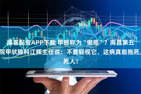 闻喜配资APP下载 甲癌称为“懒癌”？南昌第五医院甲状腺科江辉主任说：不要轻视它，这病真能拖死人！