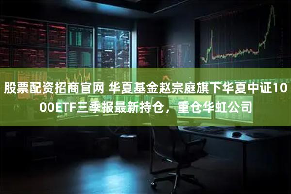 股票配资招商官网 华夏基金赵宗庭旗下华夏中证1000ETF三季报最新持仓，重仓华虹公司