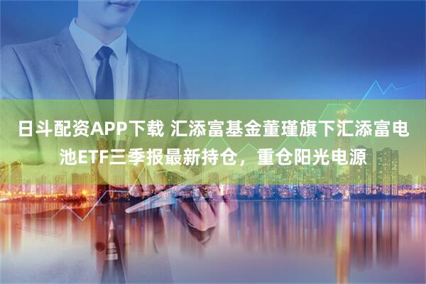 日斗配资APP下载 汇添富基金董瑾旗下汇添富电池ETF三季报最新持仓，重仓阳光电源
