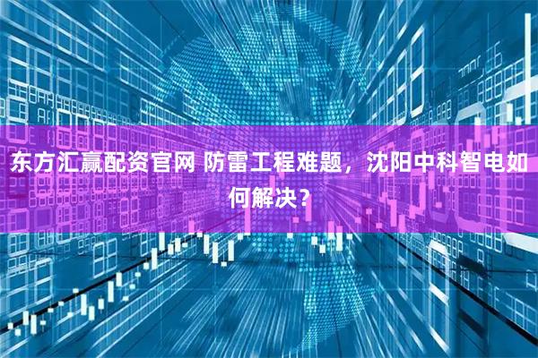 东方汇赢配资官网 防雷工程难题,沈阳中科智电如何解决?