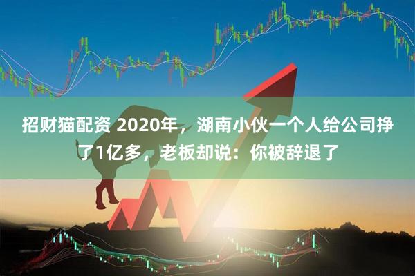 招财猫配资 2020年,湖南小伙一个人给公司挣了1亿多,老板却说:你被辞退了
