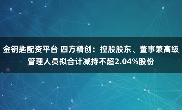 金钥匙配资平台 四方精创：控股股东、董事兼高级管理人员拟合计减持不超2.04%股份
