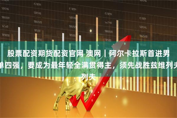 股票配资期货配资官网 澳网｜阿尔卡拉斯首进男单四强，要成为最年轻全满贯得主，须先战胜兹维列夫