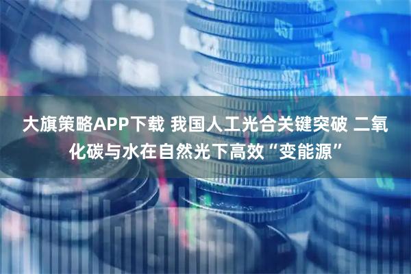 大旗策略APP下载 我国人工光合关键突破 二氧化碳与水在自然光下高效“变能源”