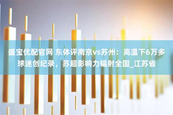 盛宝优配官网 东体评南京vs苏州：高温下6万多球迷创纪录，苏超影响力辐射全国_江苏省
