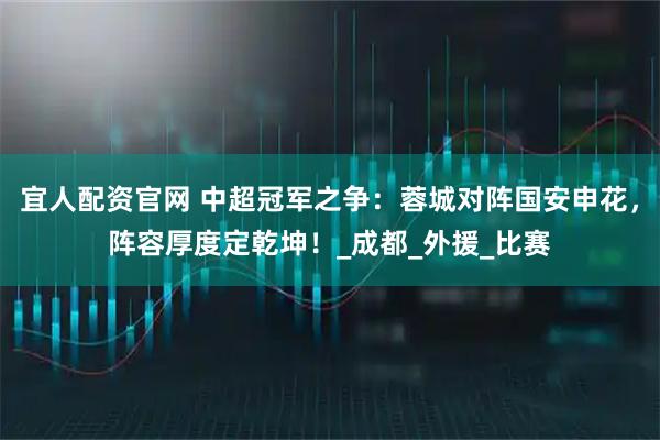 宜人配资官网 中超冠军之争：蓉城对阵国安申花，阵容厚度定乾坤！_成都_外援_比赛