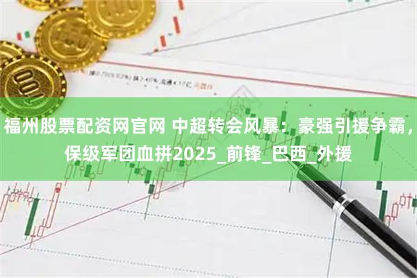 福州股票配资网官网 中超转会风暴：豪强引援争霸，保级军团血拼2025_前锋_巴西_外援