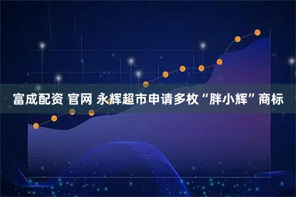 富成配资 官网 永辉超市申请多枚“胖小辉”商标