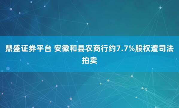 鼎盛证券平台 安徽和县农商行约7.7%股权遭司法拍卖