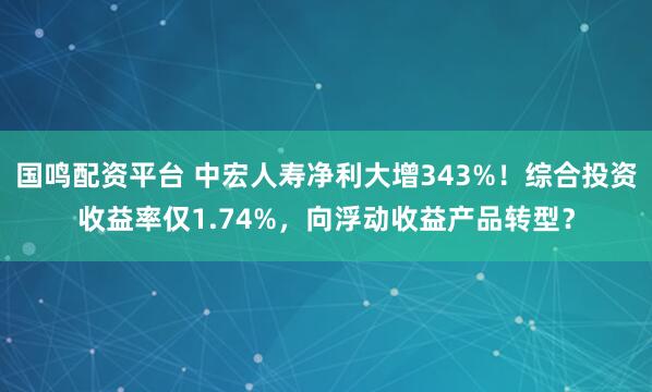 国鸣配资平台 中宏人寿净利大增343%!综合投资收益率仅1.74%,向浮动收益产品转型?