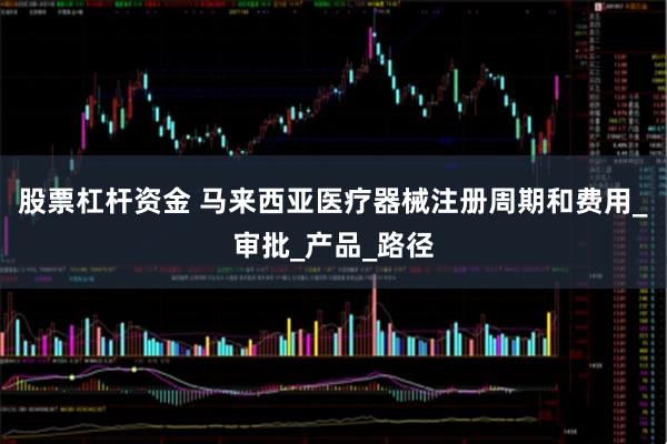 股票杠杆资金 马来西亚医疗器械注册周期和费用_审批_产品_路径