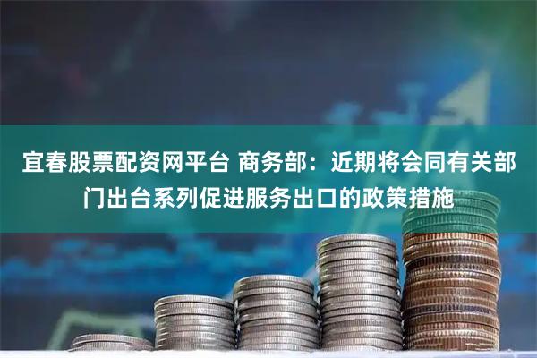 宜春股票配资网平台 商务部：近期将会同有关部门出台系列促进服务出口的政策措施