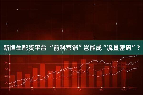 新恒生配资平台 “前科营销”岂能成“流量密码”？
